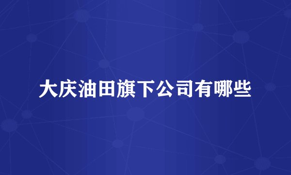 大庆油田旗下公司有哪些