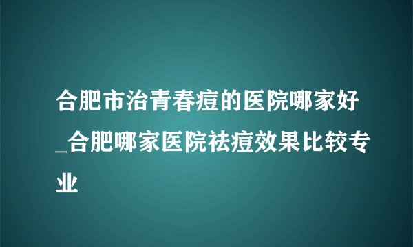 合肥市治青春痘的医院哪家好_合肥哪家医院祛痘效果比较专业