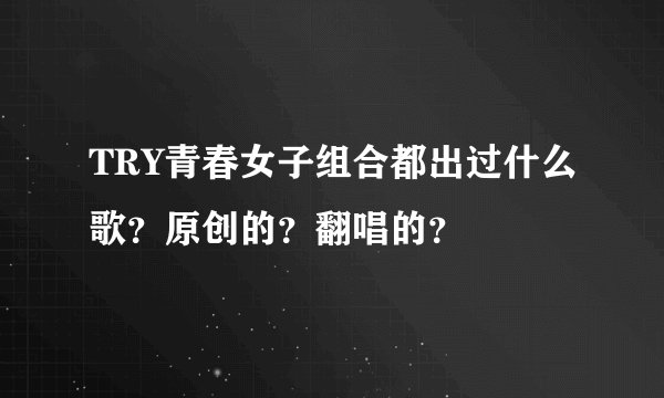 TRY青春女子组合都出过什么歌？原创的？翻唱的？