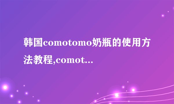 韩国comotomo奶瓶的使用方法教程,comotomo奶瓶使用方法