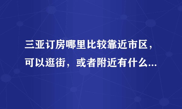 三亚订房哪里比较靠近市区，可以逛街，或者附近有什么小吃的。求回答。
