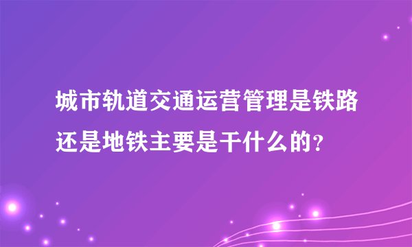 城市轨道交通运营管理是铁路还是地铁主要是干什么的?