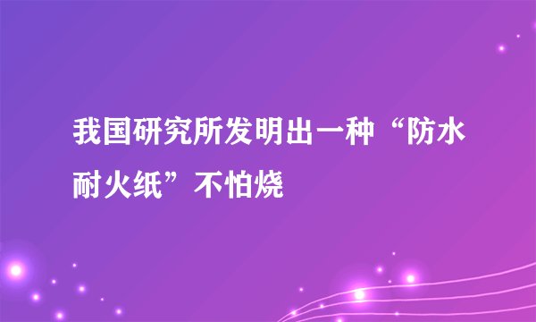 我国研究所发明出一种“防水耐火纸”不怕烧