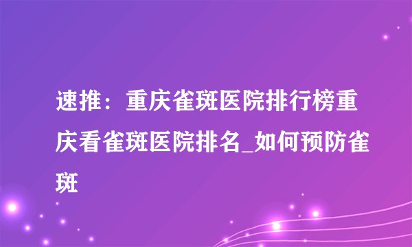 速推：重庆雀斑医院排行榜重庆看雀斑医院排名_如何预防雀斑