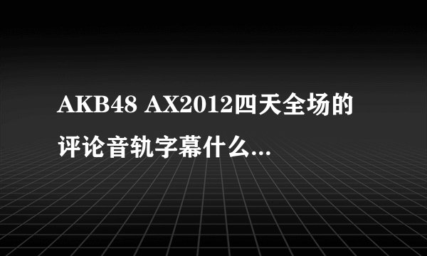 AKB48 AX2012四天全场的评论音轨字幕什么时候出啊?