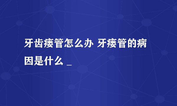 牙齿瘘管怎么办 牙瘘管的病因是什么 _