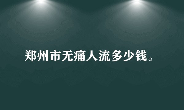 郑州市无痛人流多少钱。