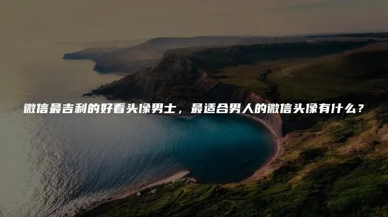 微信最吉利的好看头像男士，最适合男人的微信头像有什么？