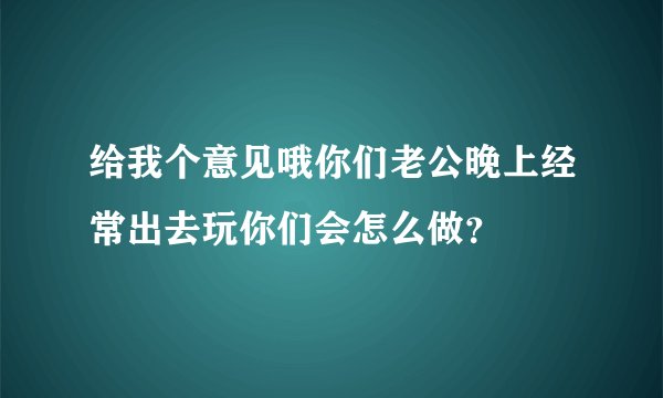 给我个意见哦你们老公晚上经常出去玩你们会怎么做？
