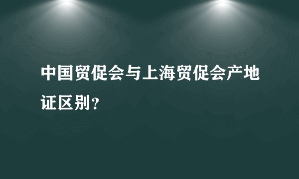 中国贸促会与上海贸促会产地证区别？