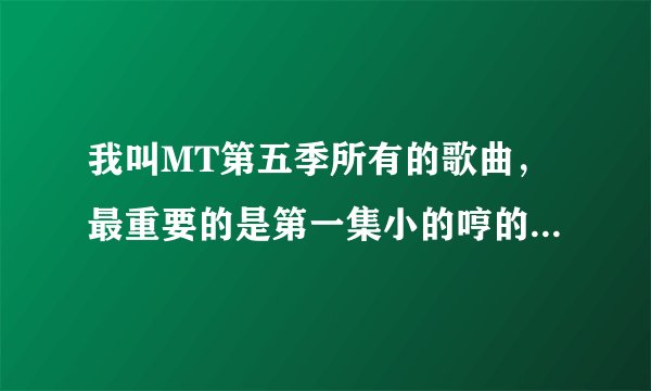 我叫MT第五季所有的歌曲，最重要的是第一集小的哼的那首歌。