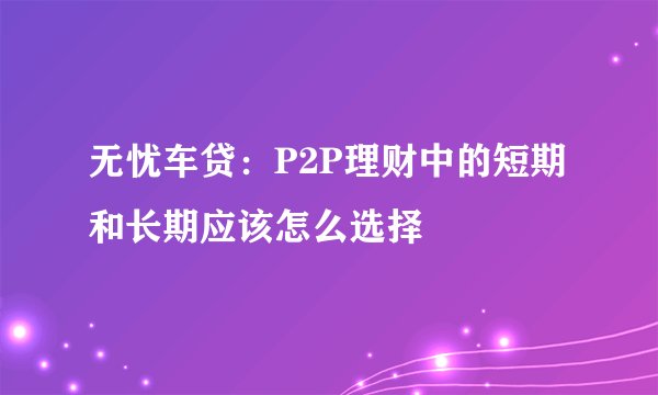 无忧车贷：P2P理财中的短期和长期应该怎么选择