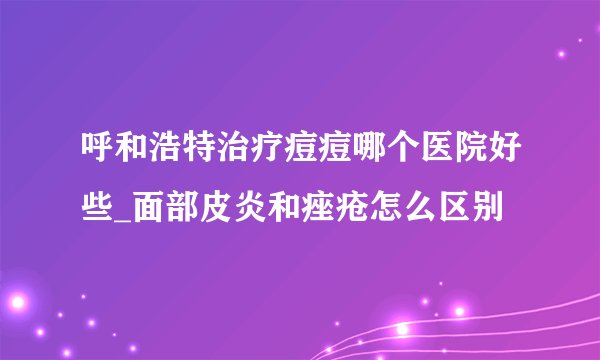 呼和浩特治疗痘痘哪个医院好些_面部皮炎和痤疮怎么区别