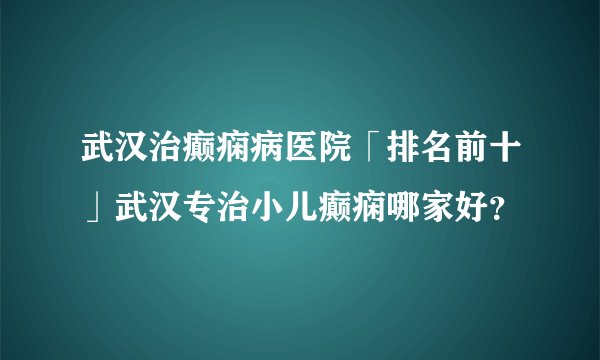 武汉治癫痫病医院「排名前十」武汉专治小儿癫痫哪家好？