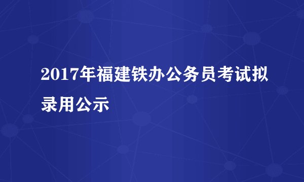 2017年福建铁办公务员考试拟录用公示