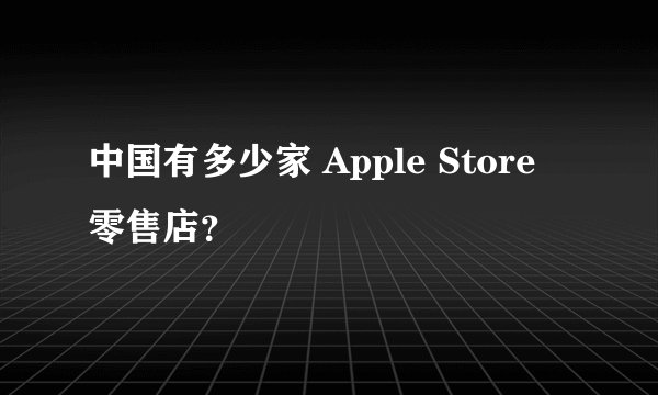 中国有多少家 Apple Store 零售店？