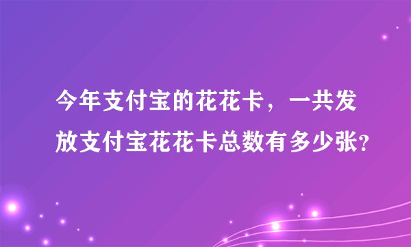 今年支付宝的花花卡，一共发放支付宝花花卡总数有多少张？