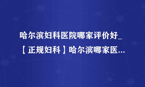 哈尔滨妇科医院哪家评价好_【正规妇科】哈尔滨哪家医院看妇科好？