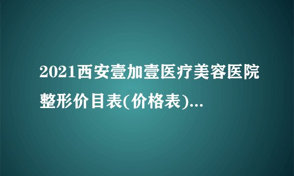 2021西安壹加壹医疗美容医院整形价目表(价格表)口碑怎么样_正规吗_地址