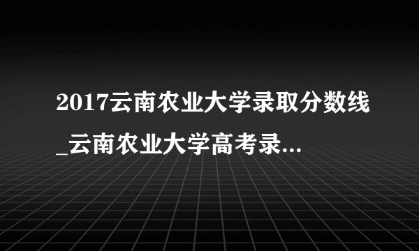 2017云南农业大学录取分数线_云南农业大学高考录取分数线