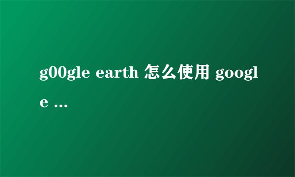 g00gle earth 怎么使用 google earth 怎么用？