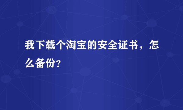 我下载个淘宝的安全证书，怎么备份？