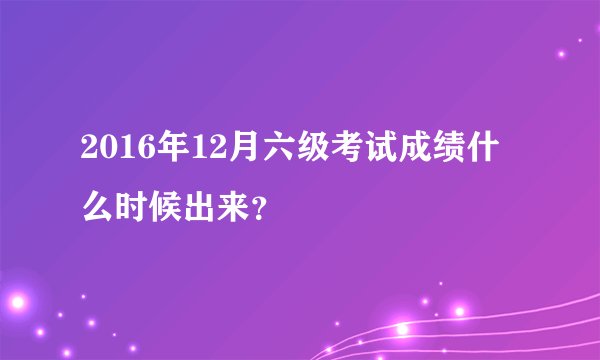 2016年12月六级考试成绩什么时候出来？