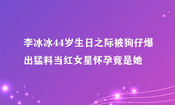 李冰冰44岁生日之际被狗仔爆出猛料当红女星怀孕竟是她