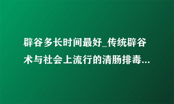 辟谷多长时间最好_传统辟谷术与社会上流行的清肠排毒有什么区别