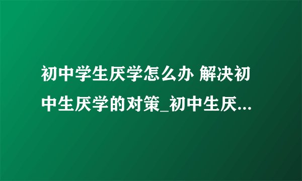 初中学生厌学怎么办 解决初中生厌学的对策_初中生厌学怎么办_初中生厌学原因的分析