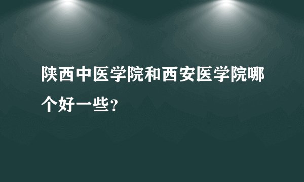 陕西中医学院和西安医学院哪个好一些？