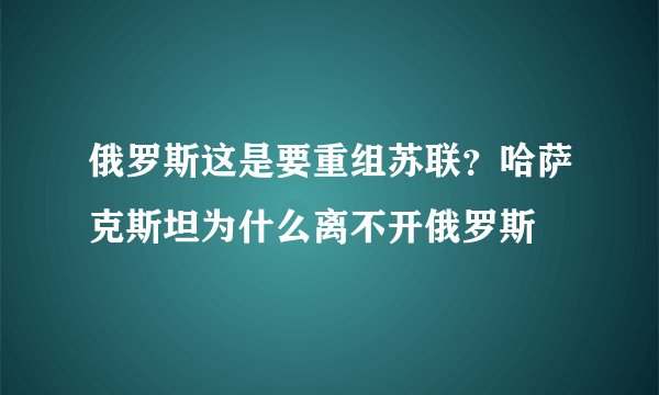 俄罗斯这是要重组苏联？哈萨克斯坦为什么离不开俄罗斯