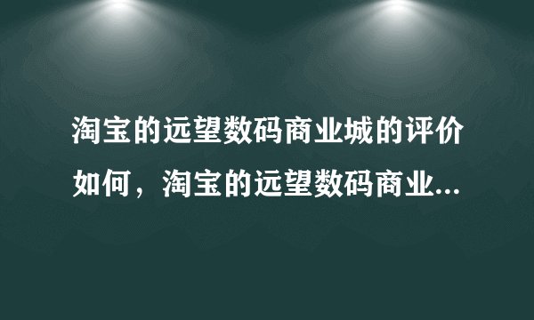 淘宝的远望数码商业城的评价如何，淘宝的远望数码商业城的手机是不是翻新机啊