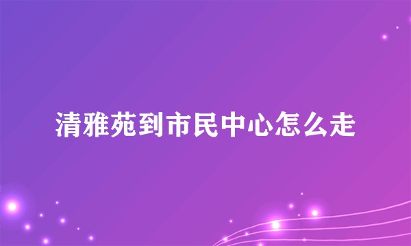 清雅苑到市民中心怎么走
