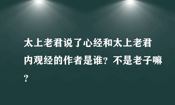 太上老君说了心经和太上老君内观经的作者是谁？不是老子嘛？