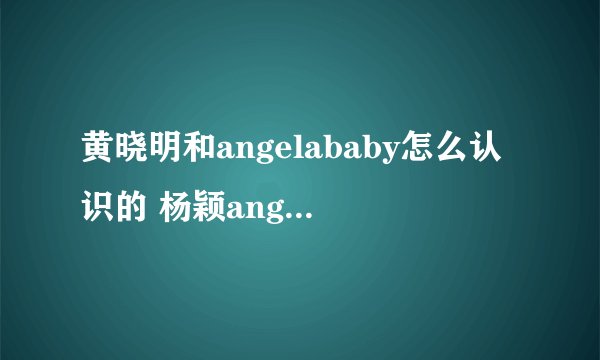 黄晓明和angelababy怎么认识的 杨颖angelababy家庭背景介绍