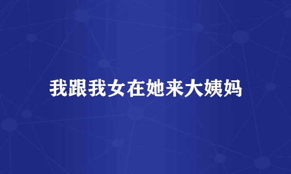 我跟我女在她来大姨妈