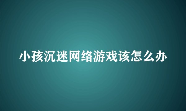 小孩沉迷网络游戏该怎么办