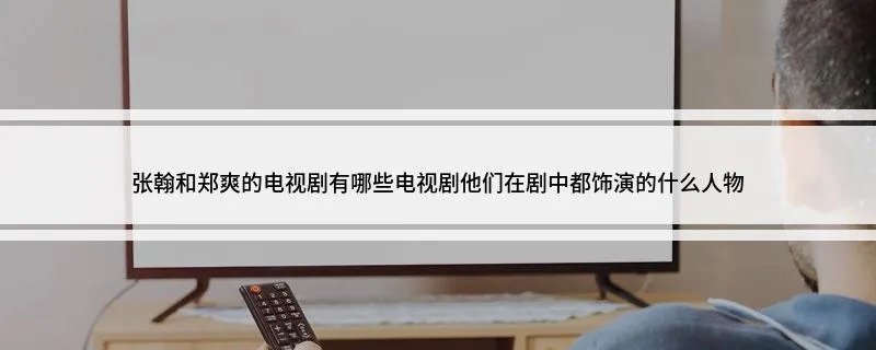张翰和郑爽的电视剧有哪些电视剧 了解一下他们在剧中都饰演的什么人物