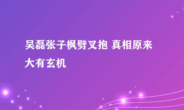 吴磊张子枫劈叉抱 真相原来大有玄机