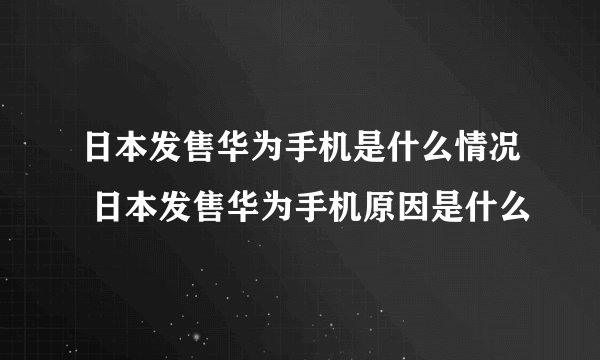 日本发售华为手机是什么情况 日本发售华为手机原因是什么