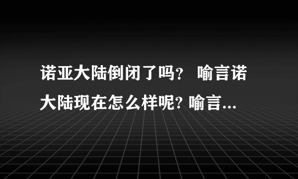 诺亚大陆倒闭了吗？ 喻言诺大陆现在怎么样呢? 喻言诺大陆现状