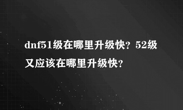 dnf51级在哪里升级快？52级又应该在哪里升级快？