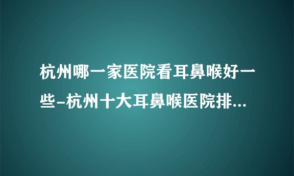 杭州哪一家医院看耳鼻喉好一些-杭州十大耳鼻喉医院排行名单？