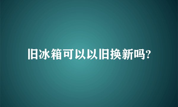 旧冰箱可以以旧换新吗?