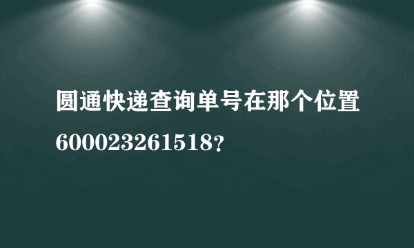 圆通快递查询单号在那个位置600023261518？