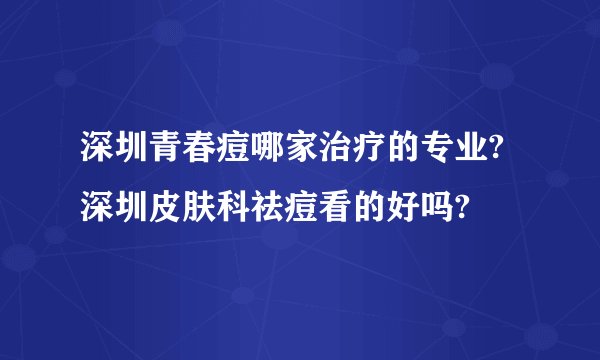 深圳青春痘哪家治疗的专业?深圳皮肤科祛痘看的好吗?