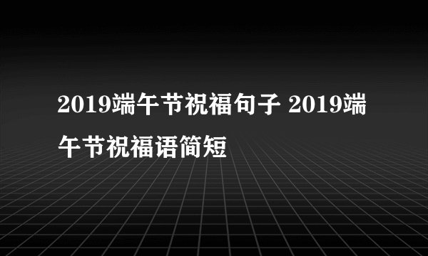 2019端午节祝福句子 2019端午节祝福语简短
