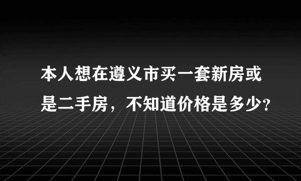 本人想在遵义市买一套新房或是二手房，不知道价格是多少？