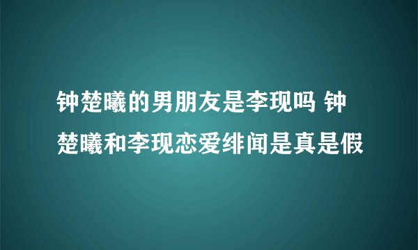 钟楚曦的男朋友是李现吗 钟楚曦和李现恋爱绯闻是真是假
